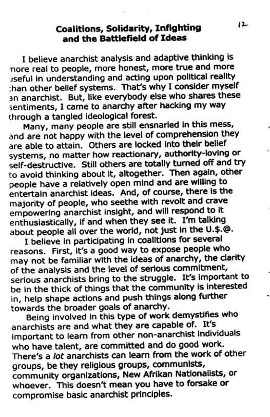 Coalitions, Solidarity, Infighting " and the Battlefield of Ideas 1 believe anarchist analysis and adaptive thinking is nore real to people, more honest, more true and more sseful in understanding and acting upon political reality -han other belief systems. That’s why I consider myself an anarchist. But, like everybody else who shares these sentiments, I came to anarchy after hacking my way through a tangled ideological forest. Many, many people are still ensnarled in this mess, and are not happy with the level of comprehension they are able to attain. Others are locked Into their belief systems, no matter how reactionary, authority-loving or self-destructive. Still others are totally tumed off and try to avoid thinking about it, altogether. Then again, other people have a relatively open mind and are willing to entertain anarchist ideas. And, of course, there is the majority of people, who seethe with revoit and crave empowering anarchist insight, and will respond to it enthusiastically, if and when they see it. I’m talking about people all over the world, not just in the U.$.@. 1 believe in participating In coalitions for several reasons. First, it’s a good way to expose people who may not be familiar with the ideas of anarchy, the clarity of the analysis and the level of serious commitment, serious anarchists bring to the struggle. It’s important to be In the thick of things that the community is interested in, help shape actions and push things along further towards the broader goals of anarchy. Being involved in this type of work demystifies who anarchists are and what they are capable of. It’s important to learn from other non-anarchist individuals who have talent, are committed and do good work. There’s a lot anarchists can learn from the work of other groups, be they religious groups, communists, community organizations, New Afrikan Nationalists, or whoever. This doesn’t mean you have to forsake or compromise basic anarchist principles.